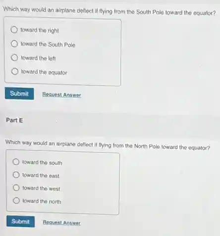 Which way would,an airplane deflect if flying from the South Pole toward the equator?
toward the right
toward the South Pole
toward the left
toward the equator
Part E
Which way would an airplane deflect if flying from the North Pole toward the equator?
toward the south
toward the east
toward the west
toward the north
