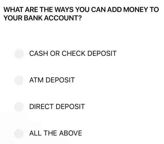 WHAT ARE THE WAYS YOU CAN ADD MONEY TO
YOUR BANK ACCOUNT?
CASH OR CHECK DEPOSIT
ATM DEPOSIT
DIRECT DEPOSIT
ALL THE ABOVE