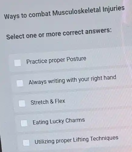 Ways to combat Musculoskeletal Injuries
Select one or more correct answers:
Practice proper Posture
Always writing with your right hand
Stretch & Flex
Eating Lucky Charms
Utilizing proper Lifting Techniques