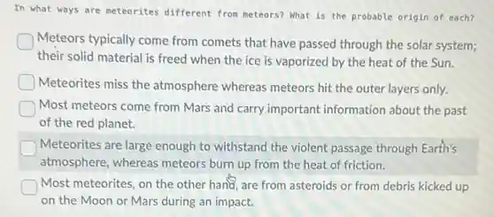 In what ways are meteorites different from meteors? What is the probable origin of each?
Meteors typically come from comets that have passed through the solar system;
their solid material is freed when the ice is vaporized by the heat of the Sun.
Meteorites miss the atmosphere whereas meteors hit the outer layers only.
Most meteors come from Mars and carry important information about the past
of the red planet.
Meteorites are large enough to withstand the violent passage through Earth's
atmosphere, whereas meteors burn up from the heat of friction.
Most meteorites, on the other hand, are from asteroids or from debris kicked up
on the Moon or Mars during an impact.