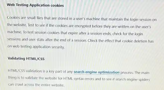 Web Testing Application cookies
Cookies are small files that are stored in a user's machine that maintain the login session on
the website. Test to see if the cookies are encrypted before they are written on the user's
machine. To test session cookies that expire after a session ends, check for the login
sessions and user stats after the end of a session. Check the effect that cookie deletion has
on web testing application security.
Validating HTML/CSS
HTML/CSS validation is a key part of any search engine optimization process. The main
thing is to validate the website for HTML syntax errors and to see if search engine spiders
can crawl across the entire website.