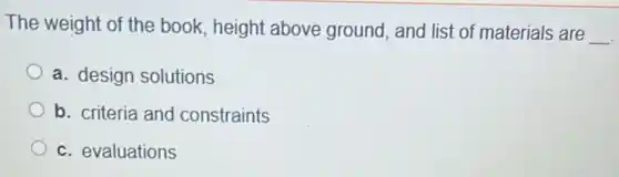 The weight of the book, height above ground, and list of materials are
__
a. design solutions
b. criteria and constraints
c. evaluations