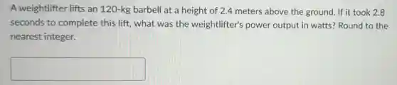 A weightlifter lifts an 120-kg barbell at a height of 2.4 meters above the ground. If it took 2.8
seconds to complete this lift, what was the weightlifter's power output in watts? Round to the
nearest integer.
square