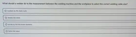What should a welder do to the measurement between the welding machine and the workpiece to select the correct welding cable size?
multiply by the duty cycle
double the value
divide by the electrode diameter
halve the value