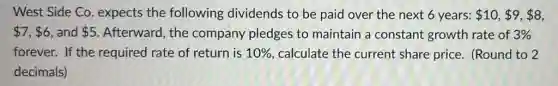 West Side Co expects the following dividends to be paid over the next 6 years: 10, 9, 8
 7, 6 and 5 Afterward, the company pledges to maintain a constant growth rate of 3% 
forever. If the required rate of return is 10%  calculate the current share price. (Round to 2
decimals)