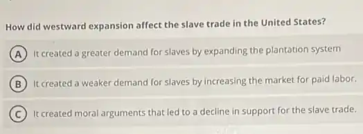 How did westward expansion affect the slave trade in the United States?
A It created a greater demand for slaves by expanding the plantation system
B It created a weaker demand for slaves by increasing the market for paid labor.
C It created moral arguments that led to a decline in support for the slave trade.