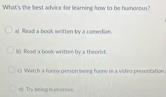 What's the best advice for learning how to be humorous?
a) Read a book written by a comedian.
b) Read a book written by a theorist.
c) Watch a funny person being funny in a video presentation.
d) Try being humorous.