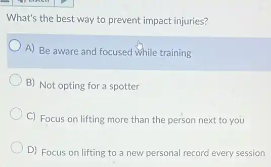 What's the best way to prevent impact injuries?
A) Be aware and focused while training
B) Not opting for a spotter
C) Focus on lifting more than the person next to you
D) Focus on lifting to a new personal record every session