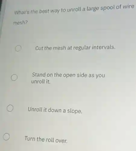 What's the best way to unroll a large spool of wire
mesh?
Cut the mesh at regular intervals.
Stand on the open side as you
unroll it.
Unroll it down a slope.
Turn the roll over.