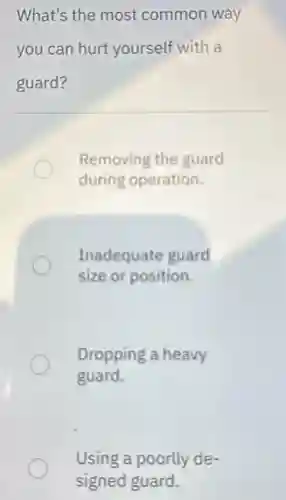 What's the most common way
you can hurt yourself with a
guard?
Removing the guard
during operation.
Inadequate guard
size or position.
Dropping a heavy
guard.
Using a poorlly de-
signed guard.