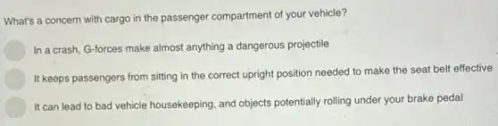 What's a concern with cargo in the passenger compartment of your vehicle?
In a crash, G-forces make almost anything a dangerous projectile
It keeps passengers from sitting in the correct upright position needed to make the seat belt effective
It can lead to bad vehicle housekeeping, and objects potentially rolling under your brake pedal