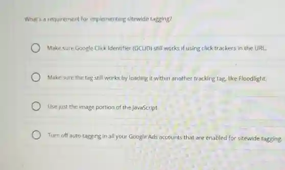 What's a requirement for implementing sitewide tagging?
Make sure Google Click Identifier (GCLID) still works if using click trackers in the URL.
Make sure the tag still works by loading it within another tracking tag, like Floodlight.
Use just the image portion of the JavaScript.
Turn off auto-tagging in all your Google Ads accounts that are enabled for sitewide tagging,