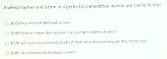 A wheat farmer and a firm in a perfectly competitive market are similar in that
both face vertical demand curves.
both have to lower their prices if a rival firm lowers its price.
both will earn an economic profit if their total revenue equals their total cost.
both face horizontal demand curves.