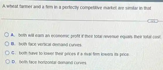 A wheat farmer and a firm in a perfectly competitive market are similar in that
A. both will earn an economic profit if their total revenue equals their total cost.
B. both face vertical demand curves.
C. both have to lower their prices if a rival firm lowers its price.
D. both face horizontal demand curves.