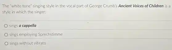 The "white tone" singing style in the vocal part of George Crumb's Ancient Voices of Children is a
style in which the singer:
sings a cappella
sings employing Sprechstimme
sings without vibrato