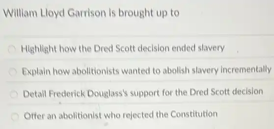 William Lloyd Garrison is brought up to
Highlight how the Dred Scott decision ended slavery
Explain how abolitionists wanted to abolish slavery incrementally
Detail Frederick Douglass's support for the Dred Scott decision
Offer an abolitionist who rejected the Constitution