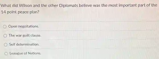 What did Wilson and the other Diplomats believe was the most important part of the
14 point peace plan?
Open negoitations.
The war guilt clause.
Self determination.
Leaugue of Nations.