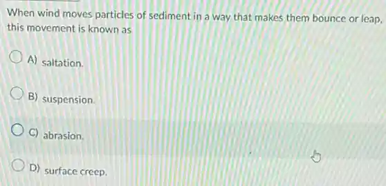 When wind moves particles of sediment in a way that makes them bounce or leap,
this movement is known as
A) saltation.
B) suspension.
C) abrasion.
D) surface creep