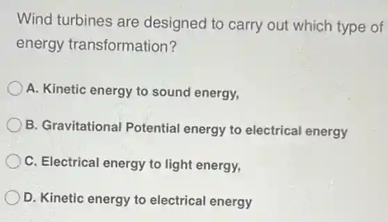 Wind turbines are designed to carry out which type of
energy transformation?
A. Kinetic energy to sound energy,
B. Gravitational Potential energy to electrical energy
C. Electrical energy to light energy,
D. Kinetic energy to electrical energy