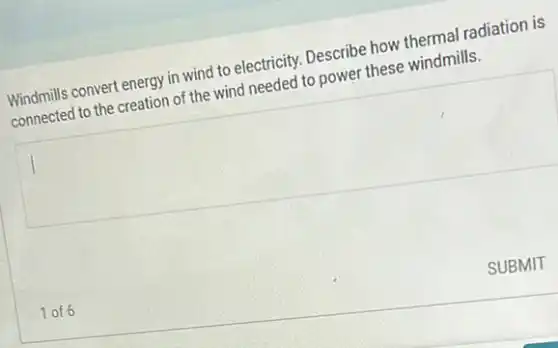 Windmills convert energy in wind to electricity. Describe how thermal radiation is
connected to the creation of the wind needed to power these windmills.
square