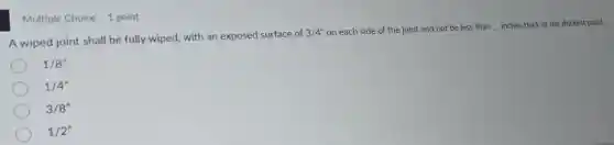 A wiped joint shall be fully wiped, with an exposed surface of
3/4'' on each side of the joint and not be less than __ inches thick at the thickest point.
1/8''
1/4''
3/8''
1/2''
Multiple Choice 1 point