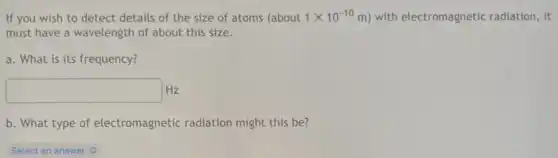 If you wish to detect details of the size of atoms (about 1times 10^-10m) with electromagnetic radiation, it
must have a wavelength of about this size.
a. What is its frequency?
square  Hz
b. What type of electromagnetic radiation might this be?