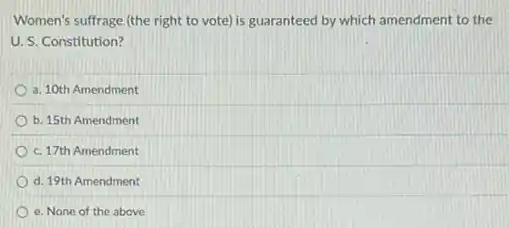 Women's suffrage (the right to vote) is guaranteed by which amendment to the
U. S. Constitution?
a. 10th Amendment
b. 15th Amendment
c. 17th Amendment
d. 19th Amendment
e. None of the above