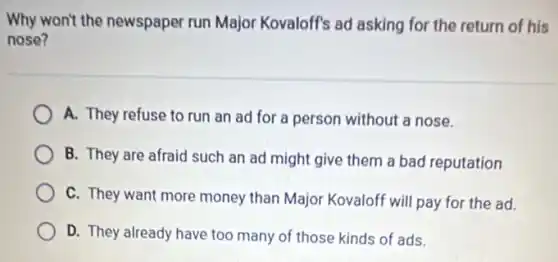 Why won't the newspaper run Major Kovaloff's ad asking for the return of his
nose?
A. They refuse to run an ad for a person without a nose.
B. They are afraid such an ad might give them a bad reputation
C. They want more money than Major Kovaloff will pay for the ad.
D. They already have too many of those kinds of ads.