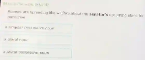What is the word in bold?
Rumors are spreading like wildfire about the senator's upcoming plans for
reelection.
a singular possessive noun
a plural noun
a plural possessive noun