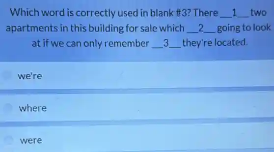 Which word is correctly used in blank #3? There __ 1 __ two
apartments in this building for sale which __ 2 __ going to look
at if we can only remember __ __ they're located.
we're
where
were