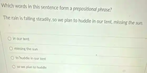 Which words in this sentence form a prepositional phrase?
The rain is falling steadily, so we plan to huddle in our tent, missing the sun.
in our tent
missing the sun
to huddle in our tent
so we plan to buddle