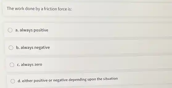 The work done by a friction force is:
a. always positive
b. always negative
c. always zero
d. either positive or negative depending upon the situation