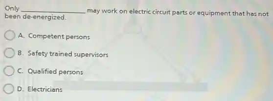 Only __ may work on electric circuit parts or equipment that has not
been de-energized.
A. Competent persons
B. Safety trained supervisors
C. Qualified persons
D. Electricians
