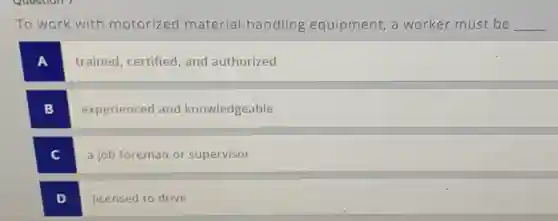 To work with motorized material-handling equipment,a worker must be __
trained, certified and authorized
B
experienced and knowledgeable
C c
a job foreman or supervisor
D
licensed to drive