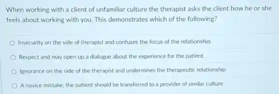 When working with a client of unfamiliar culture the therapist asks the client how he or she
feels about working with you. This demonstrates which of the following?
Insecurity on the side of therapist and confuses the focus of the relationship.
Respect and may open up a dialogue about the experience for the patient.
Ignorance on the side of the therapist and undermines the therapeutic relationship
A novice mistake, the patient should be transferred to a provider of similar culture