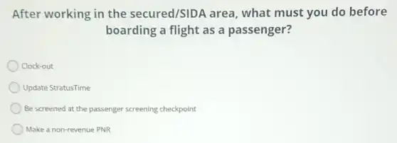 After working in the secured/SIDA area, what must you do before
boarding a flight as a passenger?
Clock-out
Update StratusTime
Be screened at the passenger screening checkpoint
Make a non-revenue PNR