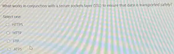 What works in conjunction with a secure sockets layer (SSL) to ensure that data is transported safely?
Select one:
HTTPS
HTTP
FTP
ATPS