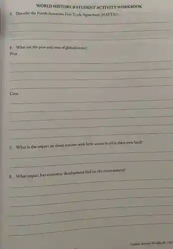WORLD HISTORY B STUDENT ACTIVITY WORKBOOK
5. Describe the North American Free Trade Agreement (NAFTA)?
__
6. What are the pros and cons of globalization?
Pros
__
Cons
__
7. What is the impact on those nations with little access to oil in their own land?
__
had on the environment?
__