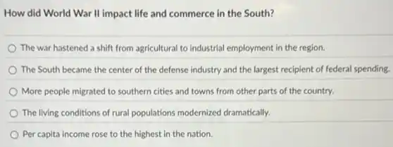 How did World War II impact life and commerce in the South?
The war hastened a shift from agricultural to industrial employment in the region.
The South became the center of the defense industry and the largest recipient of federal spending.
More people migrated to southern cities and towns from other parts of the country.
The living conditions of rural populations modernized dramatically.
Per capita income rose to the highest in the nation.