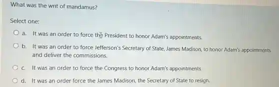 What was the writ of mandamus?
Select one:
a. It was an order to force the President to honor Adam's appointments.
b. It was an order to force Jefferson's Secretary of State, James Madison, to honor Adam's appointments
and deliver the commissions.
c. It was an order to force the Congress to honor Adam's appointments
d. It was an order force the James Madison, the Secretary of State to resign.