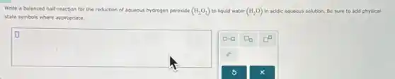 Write a balanced half-reaction for the reduction of aqueous hydrogen peroxide (H_(2)O_(2)) to liquid water (H_(2)O) in acidic aqueous solution.Be sure to add physical
state symbols where appropriate.
square