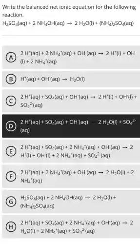 Write the balanced net ionic equation for the following
reaction.
H_(2)SO_(4)(aq)+2NH_(4)OH(aq)arrow 2H_(2)O(l)+(NH_(4))_(2)SO_(4)(aq)
A 2H^+(aq)+2NH_(4)^+(aq)+OH^+(aq)arrow 2H^+(l)+OH^- (l)+2NH_(4)^+(aq)
B H^+(aq)+OH^-(aq)arrow H_(2)O(l)
C
2H^+(aq)+SO_(4)(aq)+OH^-(aq)arrow 2H^+(l)+OH^-(l)+
SO_(4)^2-(aq)
D 2H^+(aq)+SO_(4)(aq)+OH^-(aq)arrow 2H_(2)O(l)+SO_(4)^2- (aq)
E
2H^+(aq)+SO_(4)(aq)+2NH_(4)^+(aq)+OH^-(aq)arrow 2
H^+(l)+OH^-(l)+2NH_(4)^+(aq)+SO_(4)^2-(aq)
F 2H^+(aq)+2NH_(4)^+(aq)+OH^-(aq)arrow 2H_(2)O(l)+2 NH_(4)^+(aq) . F
G
(NH_(4))_(2)SO_(4)(aq)
H_(2)SO_(4)(aq)+2NH_(4)OH(aq)arrow 2H_(2)O(l)+
H 2H^+(aq)+SO_(4)(aq)+2NH_(4)^+(aq)+OH^-(aq)arrow 2 H_(2)O(l)+2NH_(4)^+(aq)+SO_(4)^2-(aq) (H