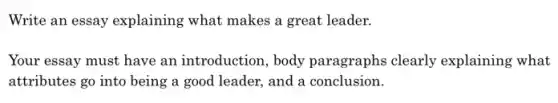 Write an essay explaining what makes a great leader.
Your essay must have an introduction, body paragraphs clearly explaining what
attributes go into being a good leader, and a conclusion.