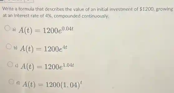 Write a formula that describes the value of an initial investment of 1200 growing
at an interest rate of 4% compounded continuously.
a) A(t)=1200e^0.04t
b) A(t)=1200e^4t
c) A(t)=1200e^1.04t
d)
A(t)=1200(1.04)^t