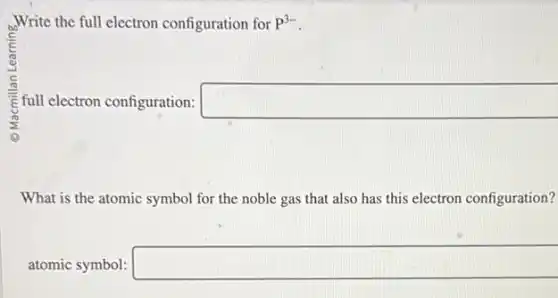 Write the full electron configuration for P^3-
E full electron configuration: square
What is the atomic symbol for the noble gas that also has this electron configuration?
atomic symbol: square