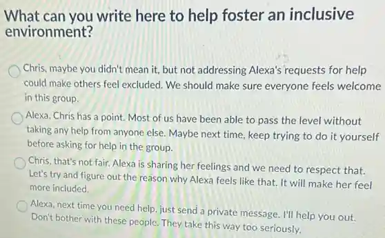 What can you write here to help foster an inclusive
environment?
Chris, maybe you didn't mean it, but not addressing Alexa's 'requests for help
could make others feel excluded. We should make sure everyone feels welcome
in this group.
Alexa, Chris has a point. Most of us have been able to pass the level without
taking any help from anyone else. Maybe next time, keep trying to do it yourself
before asking for help in the group.
Chris, that's not fair.Alexa is sharing her feelings and we need to respect that.
Let's try and figure out the reason why Alexa feels like that.It will make her feel
more included.
Alexa, next time you need help, just send a private message. I'll help you out.
Don't bother with these people. They take this way too seriously.