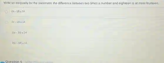 Write an inequality for the statement: the difference between two times a number and eighteen is at most fourteen.
2x-18geqslant 14
2x-18leqslant 14
2(x-18)leqslant 14
2(x-18)geqslant 14