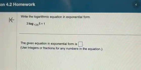 Write the logarithmic equation in exponential form.
3log_(125)5=1
The given equation in exponential form is square 
(Use integers or fractions for any numbers in the equation.)