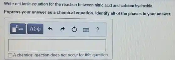 Write net ionic equation for the reaction between nitric acid and calcium hydroxide.
Express your answer as a chemical equation Identify all of the phases in your answer.
square
A chemical reaction does not occur for this question.
