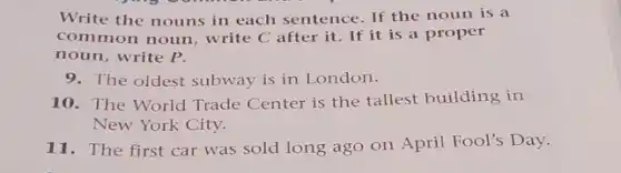 Write the nouns in each sentence. If the noun is a
common noun, write C after it. If it is a proper
noun, write P.
9. The oldest subway is in London.
10. The World Trade Center is the tallest building in
New York City.
11. The first car was sold long ago on April Fool's Day.